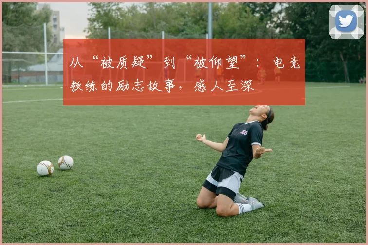 从“被质疑”到“被仰望”:电竞教练的励志故事,感人至深