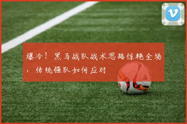 爆冷!黑马战队战术思路惊艳全场,传统强队如何应对