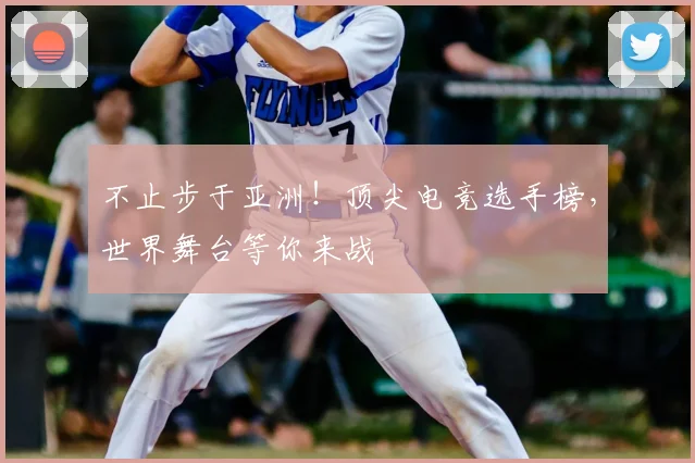 不止步于亚洲！顶尖电竞选手榜，世界舞台等你来战