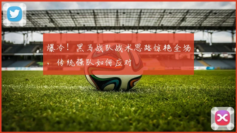 爆冷！黑马战队战术思路惊艳全场，传统强队如何应对