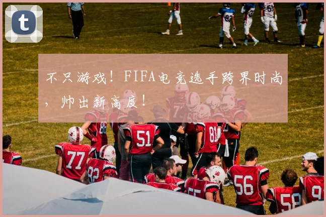 不只游戏!FIFA电竞选手跨界时尚,帅出新高度!
