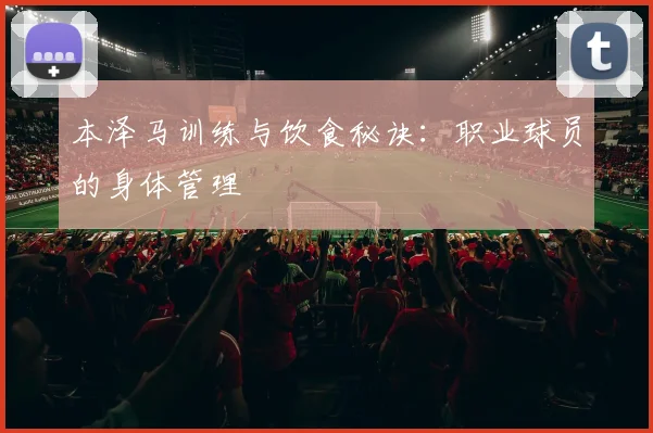 本泽马训练与饮食秘诀:职业球员的身体管理