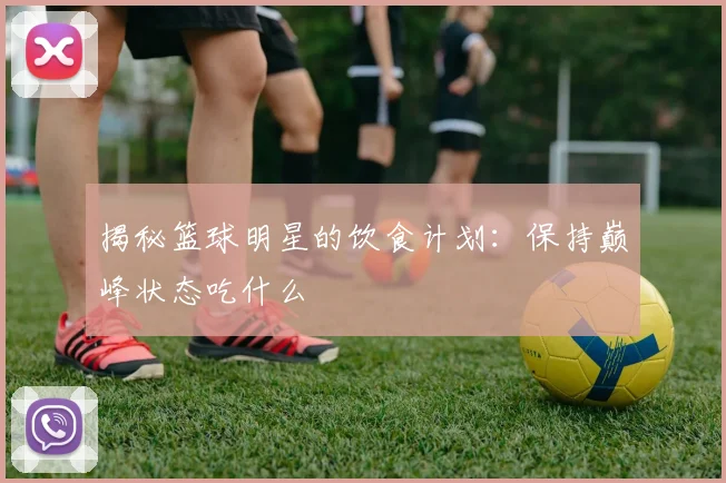 揭秘篮球明星的饮食计划:保持巅峰状态吃什么