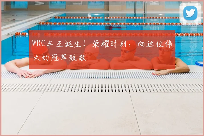 WRC车王诞生！荣耀时刻，向这位伟大的冠军致敬