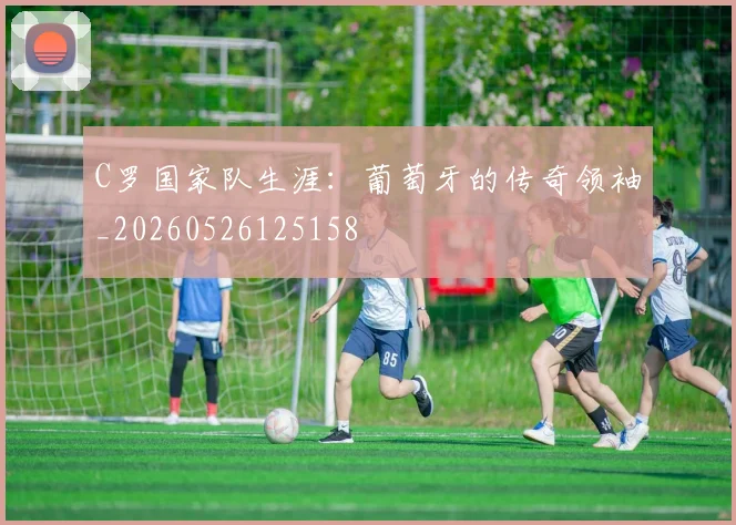 C罗国家队生涯：葡萄牙的传奇领袖_20260526125158