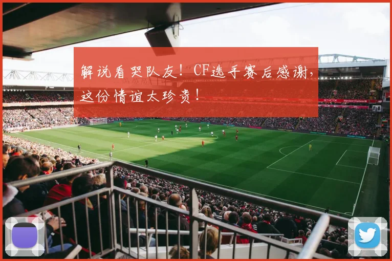 解说看哭队友！CF选手赛后感谢，这份情谊太珍贵！