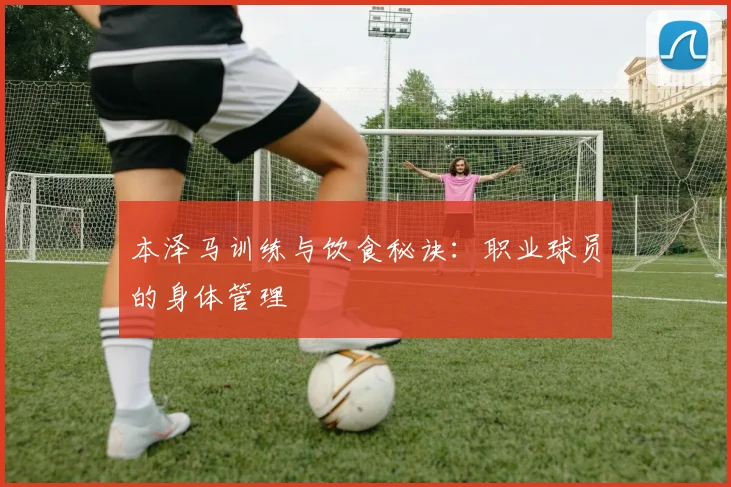 本泽马训练与饮食秘诀:职业球员的身体管理