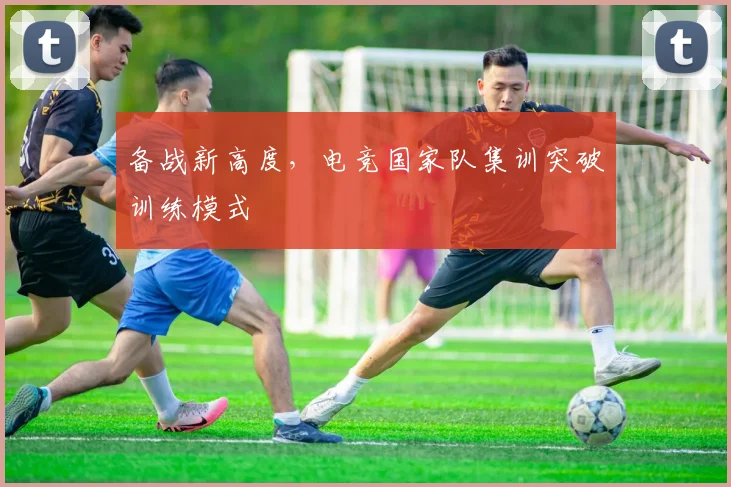 备战新高度,电竞国家队集训突破训练模式