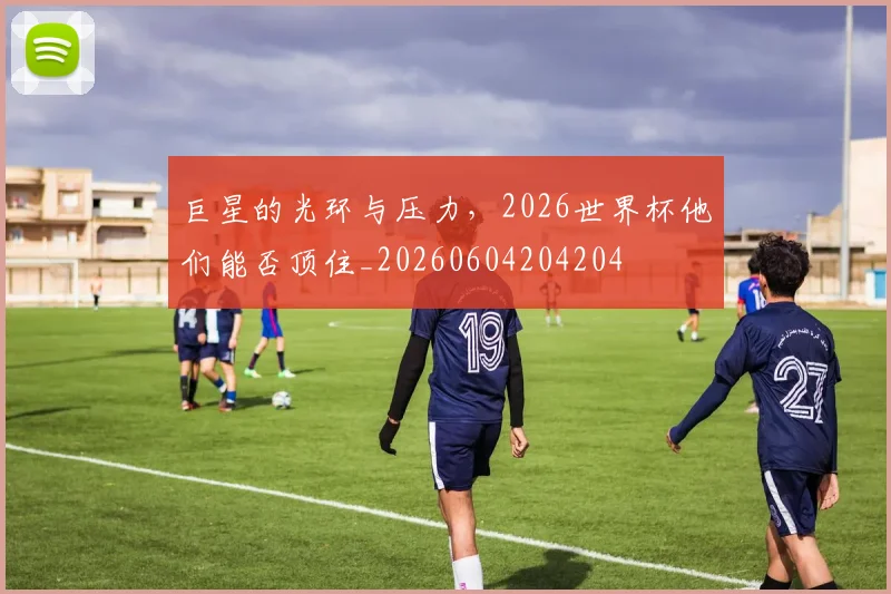 巨星的光环与压力,2026世界杯他们能否顶住_20260604204204