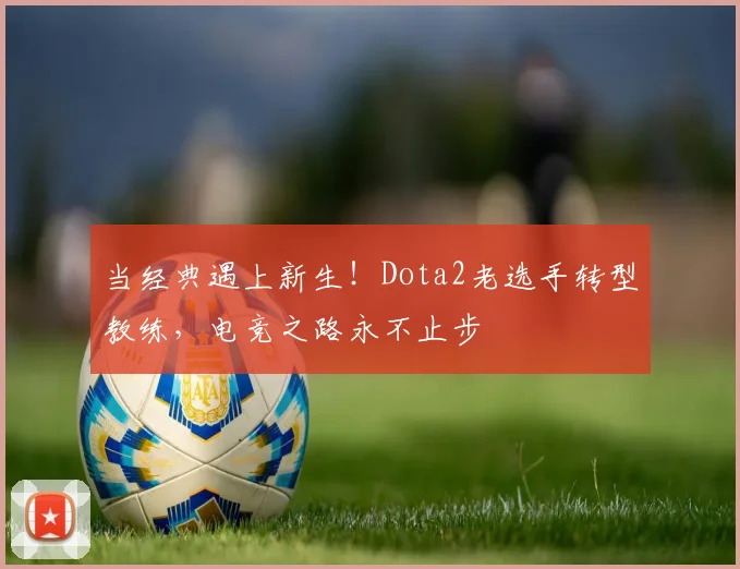 当经典遇上新生!Dota2老选手转型教练,电竞之路永不止步