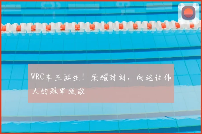 WRC车王诞生!荣耀时刻,向这位伟大的冠军致敬