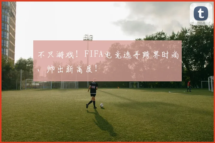 不只游戏!FIFA电竞选手跨界时尚,帅出新高度!